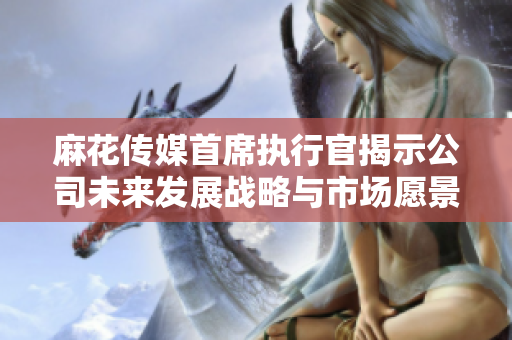 麻花传媒首席执行官揭示公司未来发展战略与市场愿景