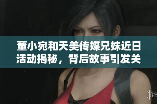 董小宛和天美传媒兄妹近日活动揭秘，背后故事引发关注