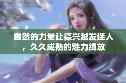 自然的力量让德兴越发迷人，久久成熟的魅力绽放