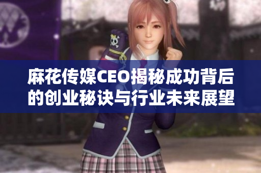 麻花传媒CEO揭秘成功背后的创业秘诀与行业未来展望