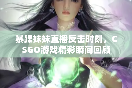 暴躁妹妹直播反击时刻，CSGO游戏精彩瞬间回顾