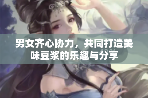 男女齐心协力，共同打造美味豆浆的乐趣与分享