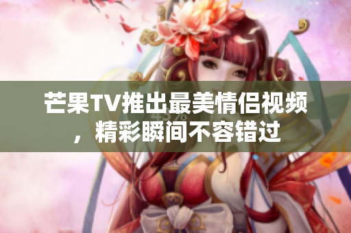 芒果TV推出最美情侣视频，精彩瞬间不容错过