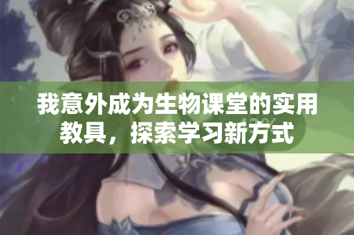 我意外成为生物课堂的实用教具，探索学习新方式