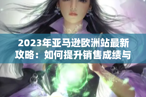 2023年亚马逊欧洲站最新攻略：如何提升销售成绩与市场竞争力