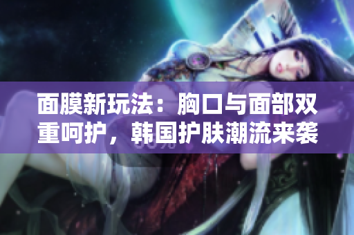 面膜新玩法：胸口与面部双重呵护，韩国护肤潮流来袭