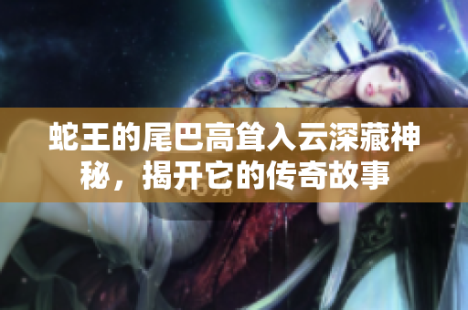 蛇王的尾巴高耸入云深藏神秘，揭开它的传奇故事