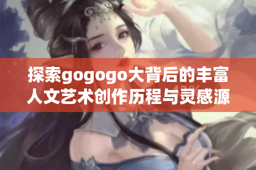 探索gogogo大背后的丰富人文艺术创作历程与灵感源泉