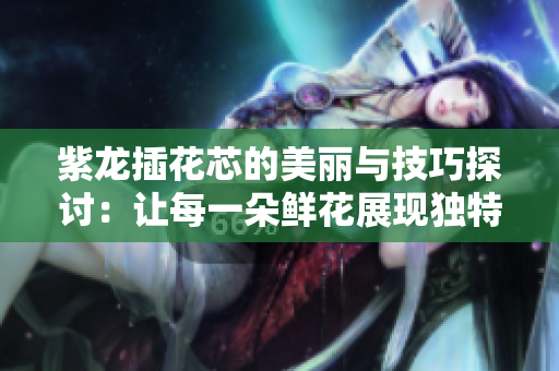 紫龙插花芯的美丽与技巧探讨：让每一朵鲜花展现独特魅力