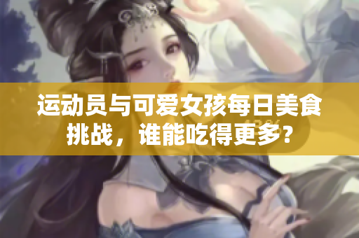 运动员与可爱女孩每日美食挑战，谁能吃得更多？