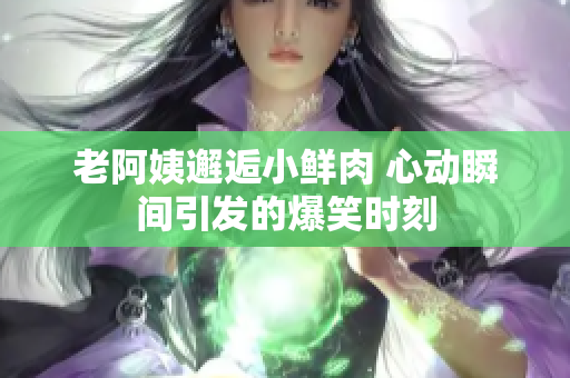 老阿姨邂逅小鲜肉 心动瞬间引发的爆笑时刻