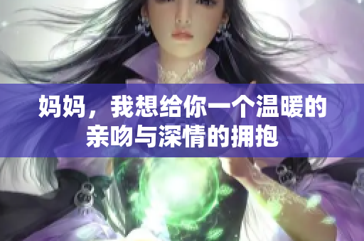 妈妈，我想给你一个温暖的亲吻与深情的拥抱