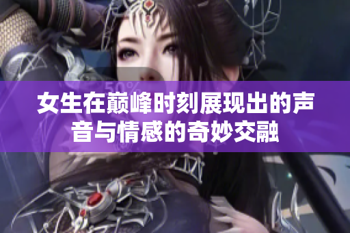 女生在巅峰时刻展现出的声音与情感的奇妙交融