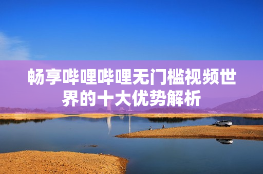 畅享哔哩哔哩无门槛视频世界的十大优势解析