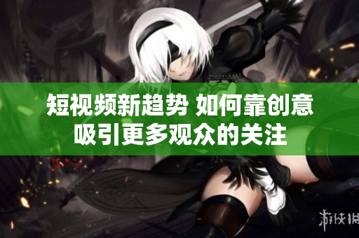 短视频新趋势 如何靠创意吸引更多观众的关注