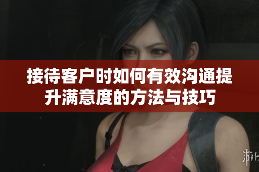 接待客户时如何有效沟通提升满意度的方法与技巧