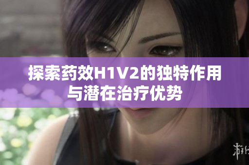 探索药效H1V2的独特作用与潜在治疗优势