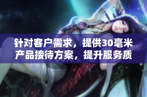 针对客户需求，提供30毫米产品接待方案，提升服务质量