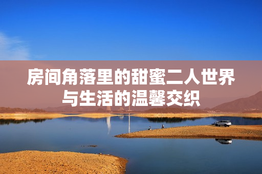 房间角落里的甜蜜二人世界与生活的温馨交织