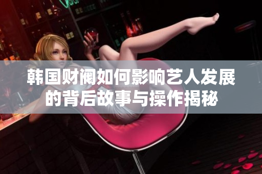 韩国财阀如何影响艺人发展的背后故事与操作揭秘
