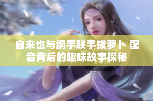 自来也与纲手联手拔萝卜 配音背后的趣味故事探秘