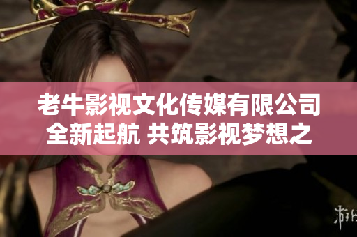 老牛影视文化传媒有限公司全新起航 共筑影视梦想之路
