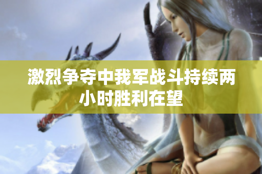 激烈争夺中我军战斗持续两小时胜利在望
