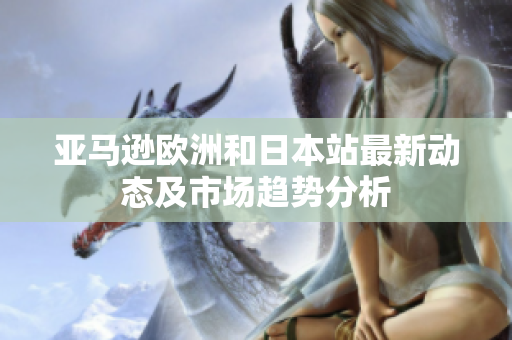 亚马逊欧洲和日本站最新动态及市场趋势分析