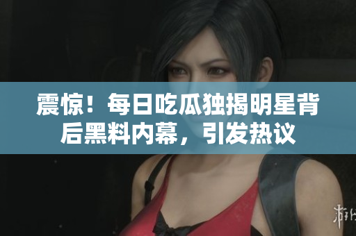 震惊！每日吃瓜独揭明星背后黑料内幕，引发热议