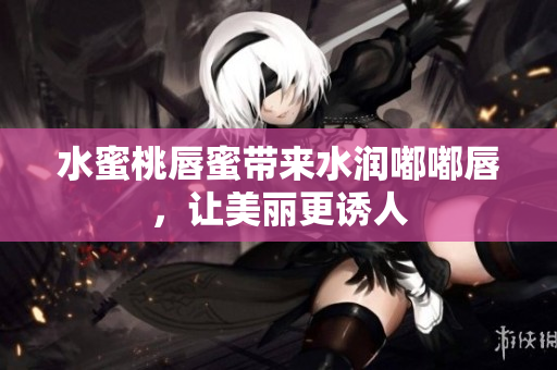 水蜜桃唇蜜带来水润嘟嘟唇，让美丽更诱人
