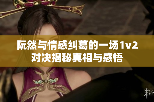阮然与情感纠葛的一场1v2对决揭秘真相与感悟