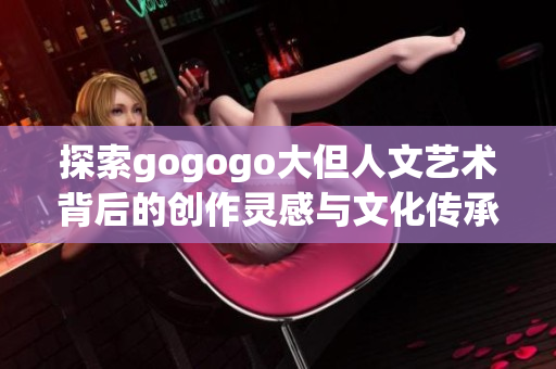 探索gogogo大但人文艺术背后的创作灵感与文化传承