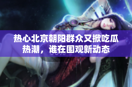 热心北京朝阳群众又掀吃瓜热潮，谁在围观新动态