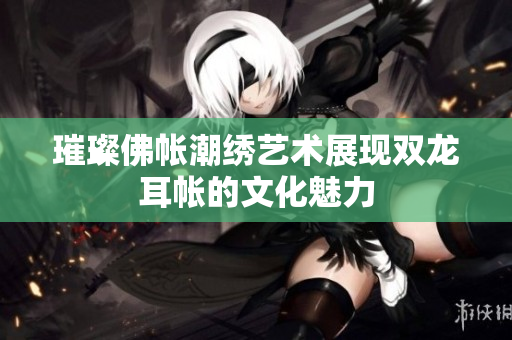 璀璨佛帐潮绣艺术展现双龙耳帐的文化魅力