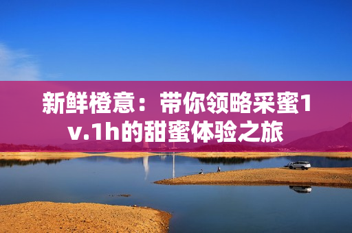 新鲜橙意：带你领略采蜜1v.1h的甜蜜体验之旅