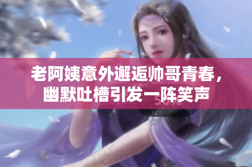 老阿姨意外邂逅帅哥青春，幽默吐槽引发一阵笑声