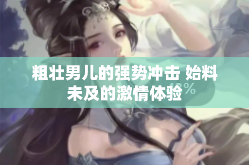 粗壮男儿的强势冲击 始料未及的激情体验
