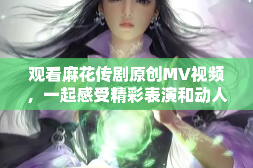 观看麻花传剧原创MV视频，一起感受精彩表演和动人音乐