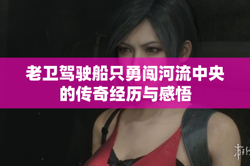 老卫驾驶船只勇闯河流中央的传奇经历与感悟