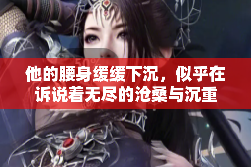 他的腰身缓缓下沉，似乎在诉说着无尽的沧桑与沉重