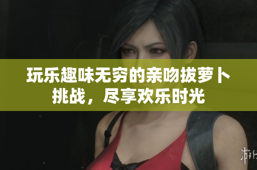 玩乐趣味无穷的亲吻拔萝卜挑战，尽享欢乐时光