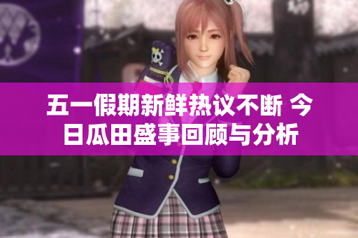 五一假期新鲜热议不断 今日瓜田盛事回顾与分析