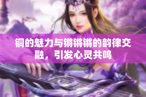 铜的魅力与锵锵锵的韵律交融，引发心灵共鸣