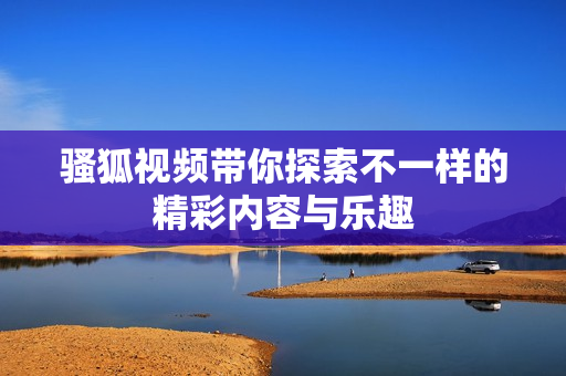 骚狐视频带你探索不一样的精彩内容与乐趣