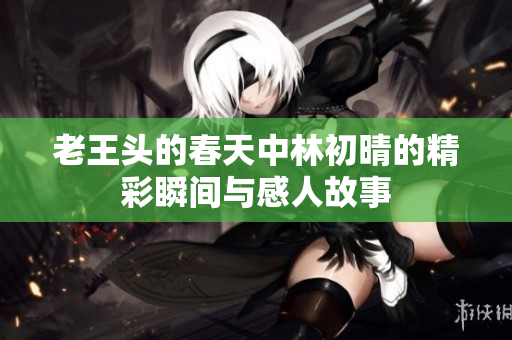 老王头的春天中林初晴的精彩瞬间与感人故事