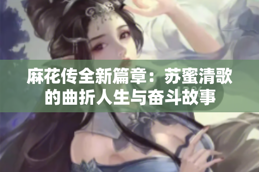 麻花传全新篇章：苏蜜清歌的曲折人生与奋斗故事