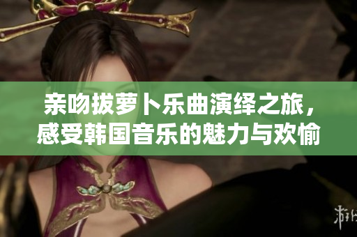 亲吻拔萝卜乐曲演绎之旅，感受韩国音乐的魅力与欢愉