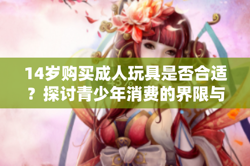 14岁购买成人玩具是否合适？探讨青少年消费的界限与影响