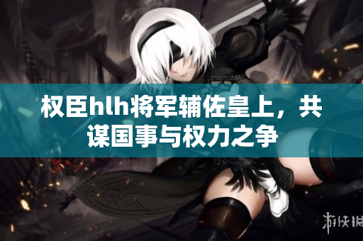 权臣hlh将军辅佐皇上，共谋国事与权力之争