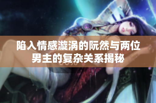 陷入情感漩涡的阮然与两位男主的复杂关系揭秘